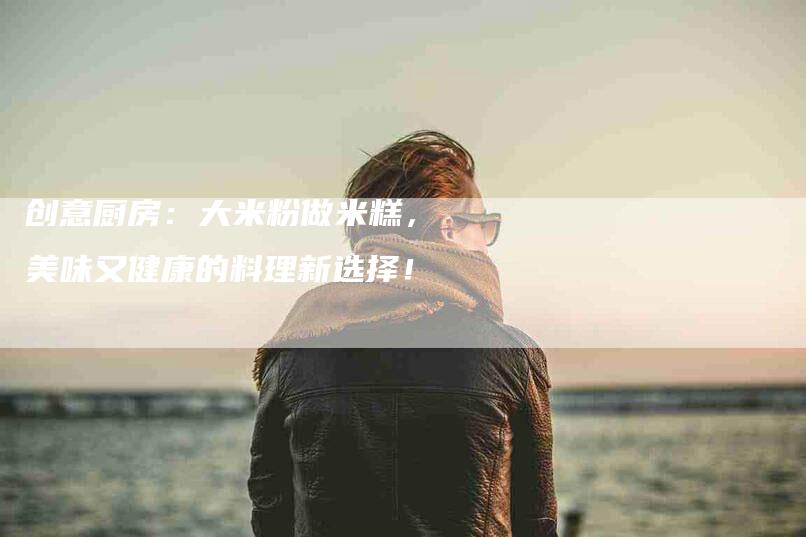 创意厨房：大米粉做米糕，美味又健康的料理新选择！-住家保姆月嫂服务_家政保洁钟点工家政服务_速上门月嫂网首页
