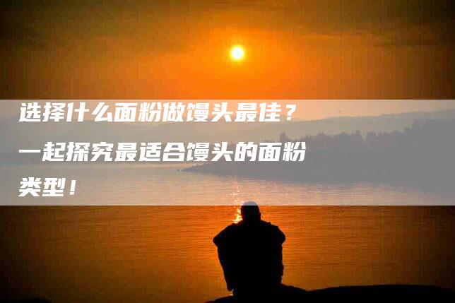 选择什么面粉做馒头最佳？一起探究最适合馒头的面粉类型！-住家保姆月嫂服务_家政保洁钟点工家政服务_速上门月嫂网首页