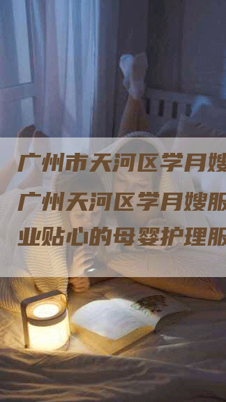 广州市天河区学月嫂服务,广州天河区学月嫂服务，专业贴心的母婴护理服务-速上门月嫂网