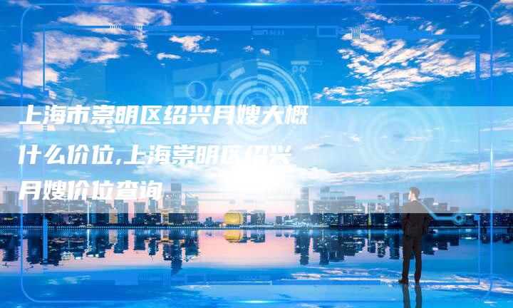 上海市崇明区绍兴月嫂大概什么价位,上海崇明区绍兴月嫂价位查询