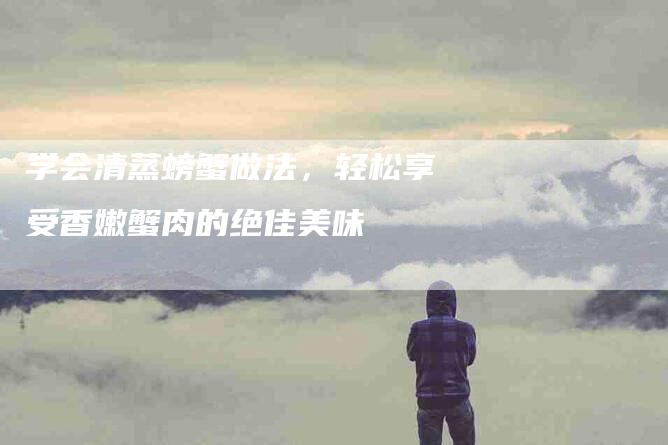 学会清蒸螃蟹做法，轻松享受香嫩蟹肉的绝佳美味