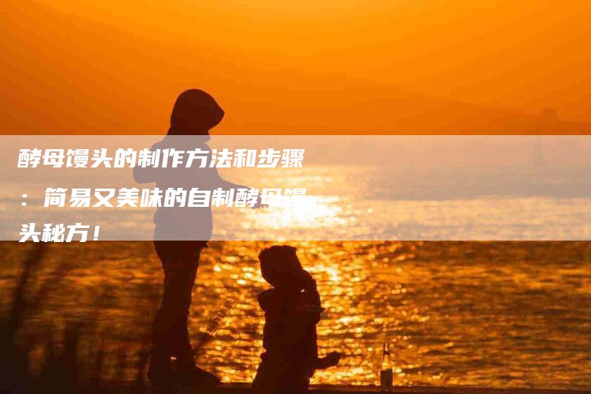 酵母馒头的制作方法和步骤：简易又美味的自制酵母馒头秘方！-住家保姆月嫂服务_家政保洁钟点工家政服务_速上门月嫂网首页