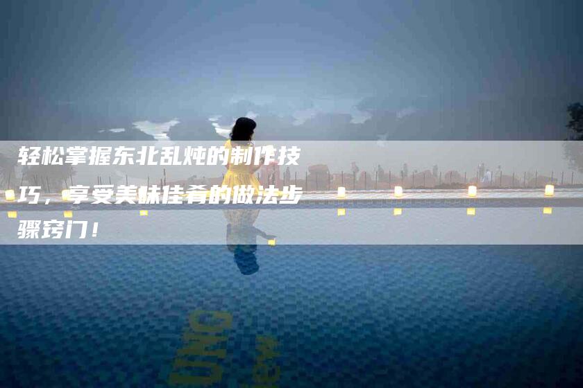 轻松掌握东北乱炖的制作技巧，享受美味佳肴的做法步骤窍门！-住家保姆月嫂服务_家政保洁钟点工家政服务_速上门月嫂网首页