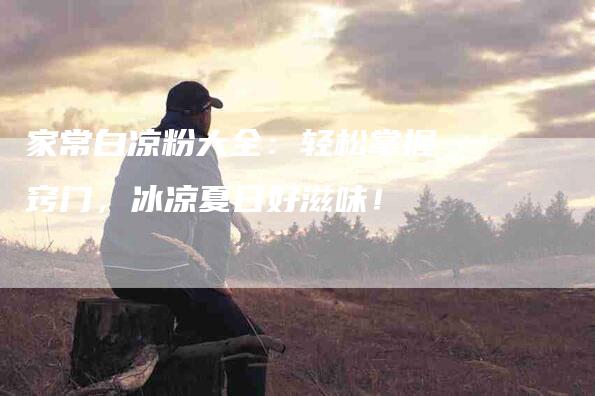 家常白凉粉大全：轻松掌握窍门，冰凉夏日好滋味！-住家保姆月嫂服务_家政保洁钟点工家政服务_速上门月嫂网首页