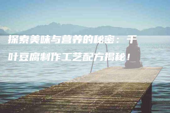 探索美味与营养的秘密：千叶豆腐制作工艺配方揭秘！-住家保姆月嫂服务_家政保洁钟点工家政服务_速上门月嫂网首页