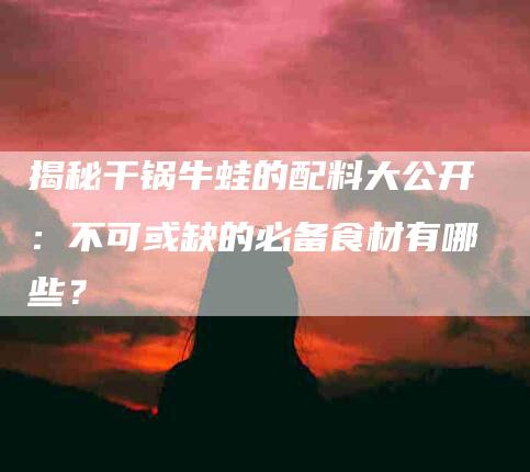 揭秘干锅牛蛙的配料大公开：不可或缺的必备食材有哪些？-住家保姆月嫂服务_家政保洁钟点工家政服务_速上门月嫂网首页