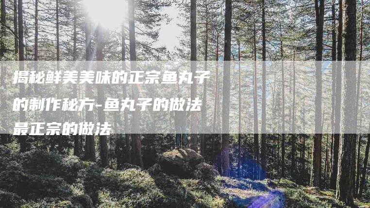 揭秘鲜美美味的正宗鱼丸子的制作秘方-鱼丸子的做法最正宗的做法-住家保姆月嫂服务_家政保洁钟点工家政服务_速上门月嫂网首页