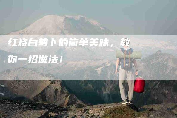红烧白萝卜的简单美味，教你一招做法！