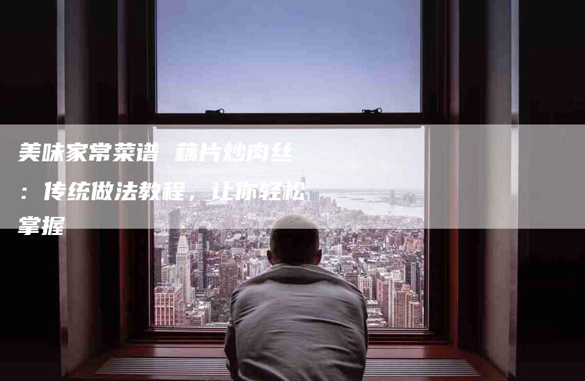 美味家常菜谱 藕片炒肉丝：传统做法教程，让你轻松掌握