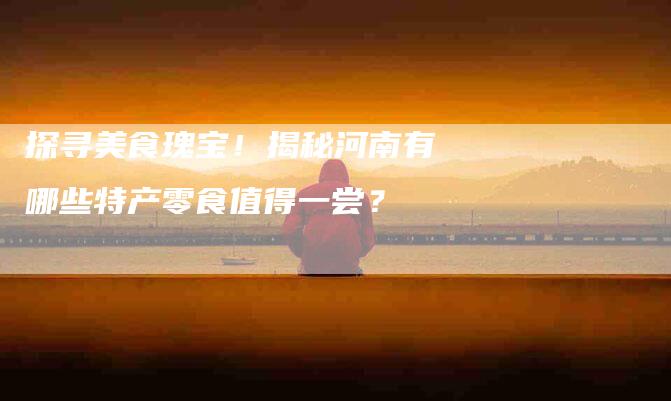 探寻美食瑰宝！揭秘河南有哪些特产零食值得一尝？