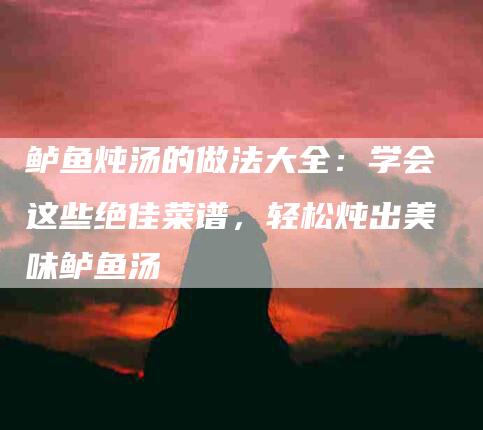 鲈鱼炖汤的做法大全：学会这些绝佳菜谱，轻松炖出美味鲈鱼汤