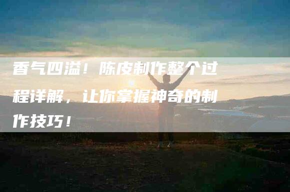 香气四溢！陈皮制作整个过程详解，让你掌握神奇的制作技巧！