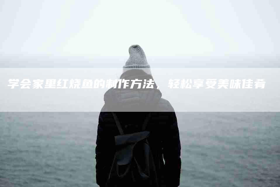 学会家里红烧鱼的制作方法，轻松享受美味佳肴-住家保姆月嫂服务_家政保洁钟点工家政服务_速上门月嫂网首页