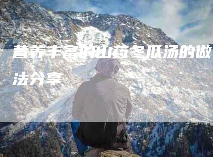 营养丰富的山药冬瓜汤的做法分享-住家保姆月嫂服务_家政保洁钟点工家政服务_速上门月嫂网首页