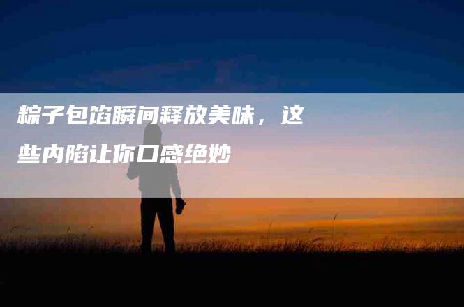 粽子包馅瞬间释放美味，这些内陷让你口感绝妙-住家保姆月嫂服务_家政保洁钟点工家政服务_速上门月嫂网首页