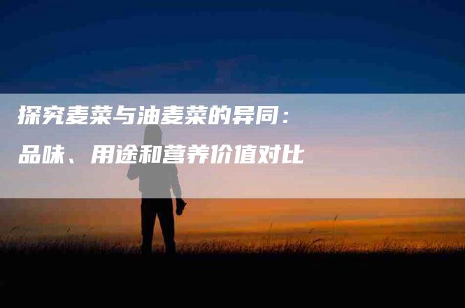 探究麦菜与油麦菜的异同：品味、用途和营养价值对比