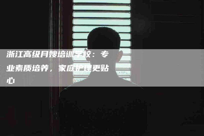 浙江高级月嫂培训学校：专业素质培养，家庭护理更贴心