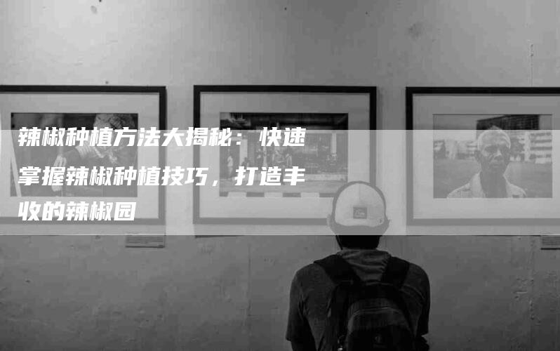 辣椒种植方法大揭秘：快速掌握辣椒种植技巧，打造丰收的辣椒园-住家保姆月嫂服务_家政保洁钟点工家政服务_速上门月嫂网首页
