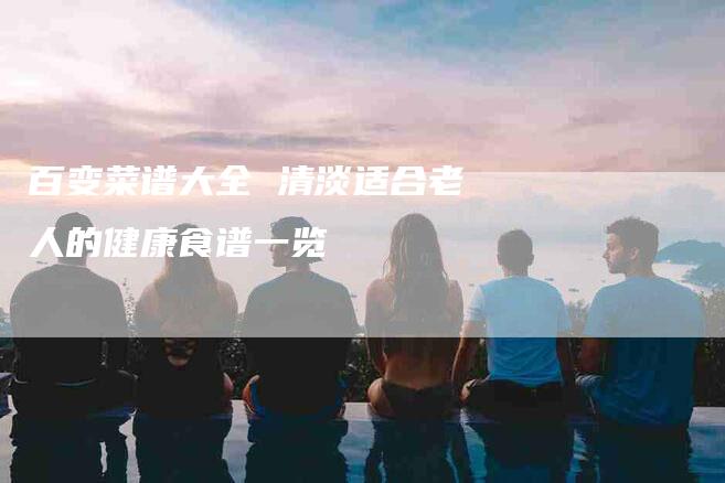 百变菜谱大全 清淡适合老人的健康食谱一览
