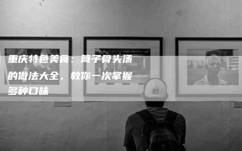 重庆特色美食：筒子骨头汤的做法大全，教你一次掌握多种口味-住家保姆月嫂服务_家政保洁钟点工家政服务_速上门月嫂网首页