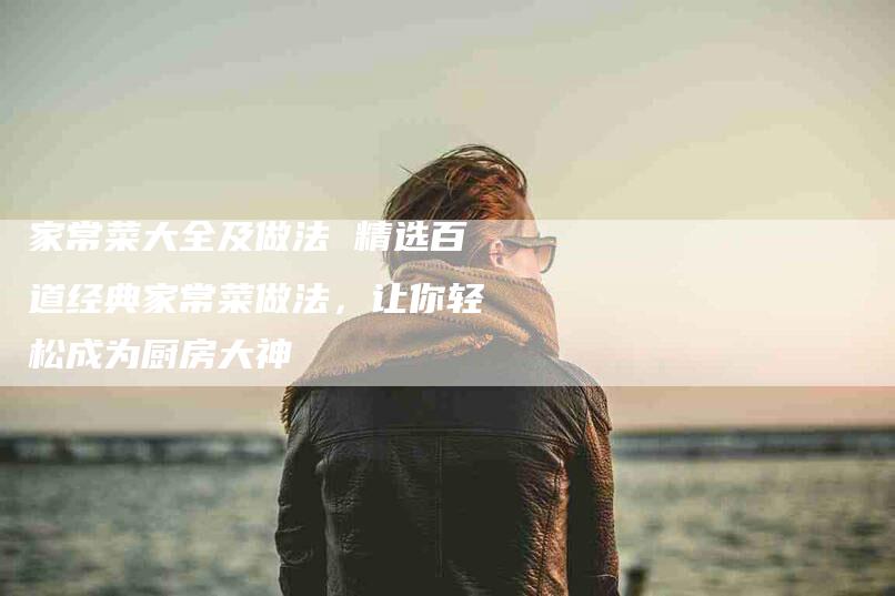 家常菜大全及做法 精选百道经典家常菜做法，让你轻松成为厨房大神