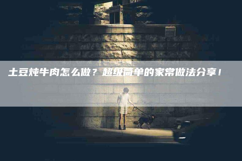 土豆炖牛肉怎么做？超级简单的家常做法分享！