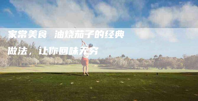 家常美食 油烧茄子的经典做法，让你回味无穷-住家保姆月嫂服务_家政保洁钟点工家政服务_速上门月嫂网首页