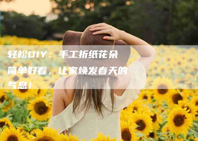 轻松DIY：手工折纸花朵简单好看，让家焕发春天的气息！
