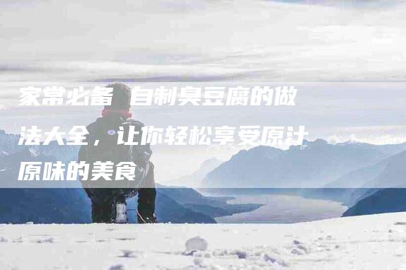 家常必备 自制臭豆腐的做法大全，让你轻松享受原汁原味的美食