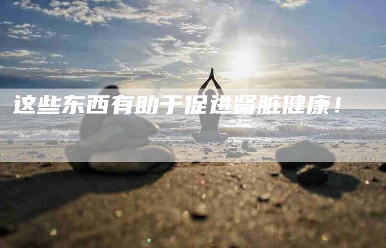 这些东西有助于促进肾脏健康！-住家保姆月嫂服务_家政保洁钟点工家政服务_速上门月嫂网首页