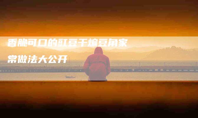 香脆可口的豇豆干煸豆角家常做法大公开-住家保姆月嫂服务_家政保洁钟点工家政服务_速上门月嫂网首页