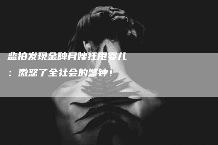 监拍发现金牌月嫂狂甩婴儿：激怒了全社会的警钟！-住家保姆月嫂服务_家政保洁钟点工家政服务_速上门月嫂网首页