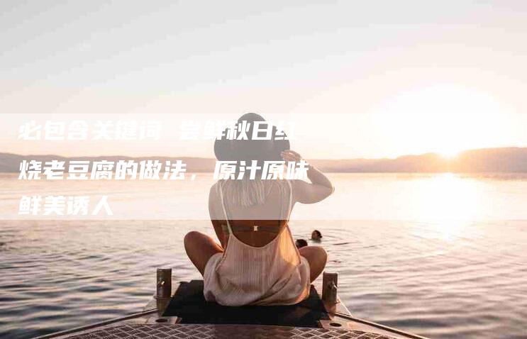 必包含关键词 尝鲜秋日红烧老豆腐的做法，原汁原味鲜美诱人-住家保姆月嫂服务_家政保洁钟点工家政服务_速上门月嫂网首页