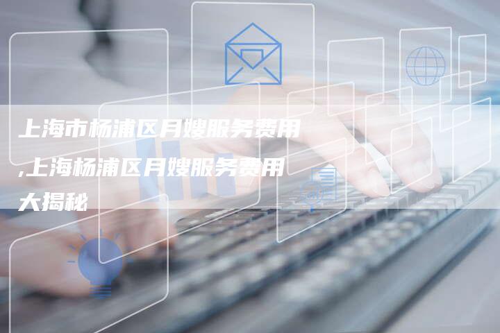上海市杨浦区月嫂服务费用,上海杨浦区月嫂服务费用大揭秘-住家保姆月嫂服务_家政保洁钟点工家政服务_速上门月嫂网首页