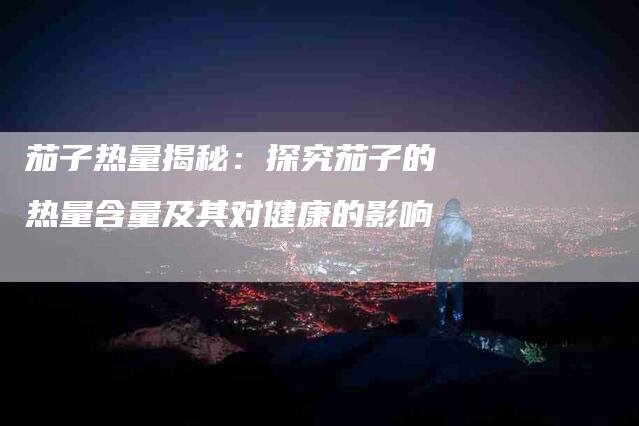 茄子热量揭秘：探究茄子的热量含量及其对健康的影响-住家保姆月嫂服务_家政保洁钟点工家政服务_速上门月嫂网首页