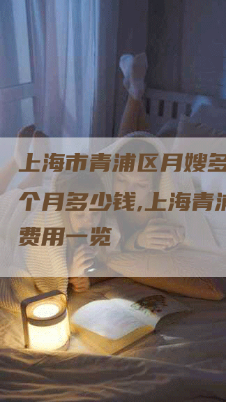 上海市青浦区月嫂多少钱一个月多少钱,上海青浦月嫂费用一览-住家保姆月嫂服务_家政保洁钟点工家政服务_速上门月嫂网首页