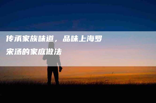 传承家族味道，品味上海罗宋汤的家庭做法-住家保姆月嫂服务_家政保洁钟点工家政服务_速上门月嫂网首页