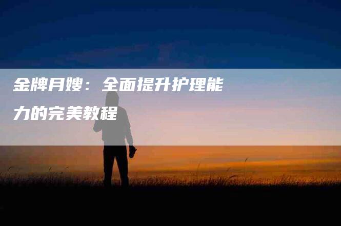 金牌月嫂：全面提升护理能力的完美教程-住家保姆月嫂服务_家政保洁钟点工家政服务_速上门月嫂网首页