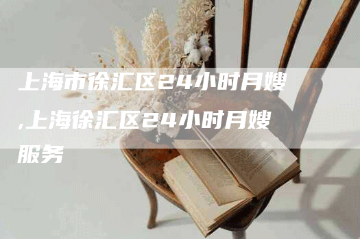 上海市徐汇区24小时月嫂,上海徐汇区24小时月嫂服务