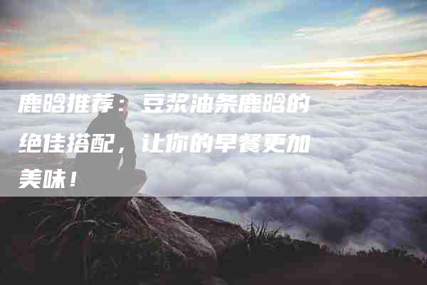 鹿晗推荐：豆浆油条鹿晗的绝佳搭配，让你的早餐更加美味！-住家保姆月嫂服务_家政保洁钟点工家政服务_速上门月嫂网首页