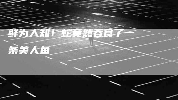 鲜为人知！蛇竟然吞食了一条美人鱼-住家保姆月嫂服务_家政保洁钟点工家政服务_速上门月嫂网首页