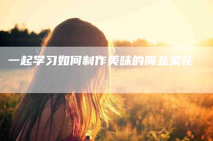 一起学习如何制作美味的腌韭菜花