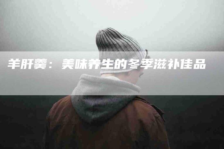 羊肝羹：美味养生的冬季滋补佳品-住家保姆月嫂服务_家政保洁钟点工家政服务_速上门月嫂网首页