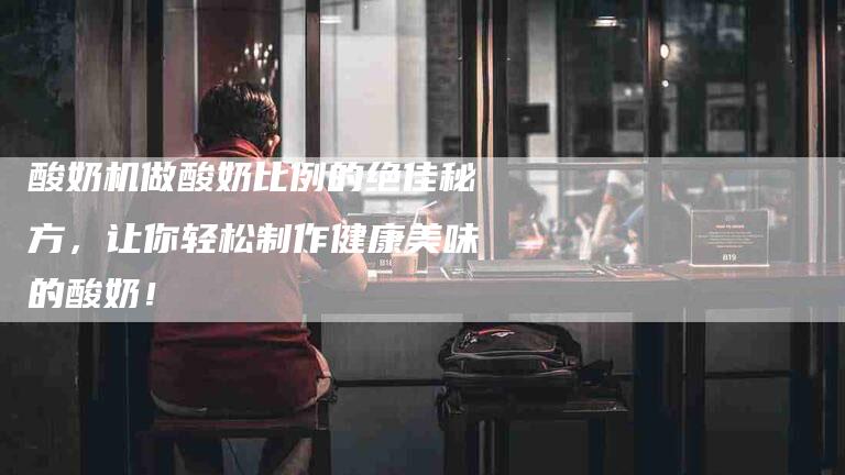 酸奶机做酸奶比例的绝佳秘方，让你轻松制作健康美味的酸奶！