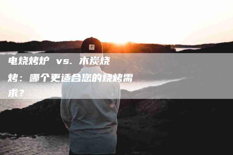 电烧烤炉 vs. 木炭烧烤：哪个更适合您的烧烤需求？