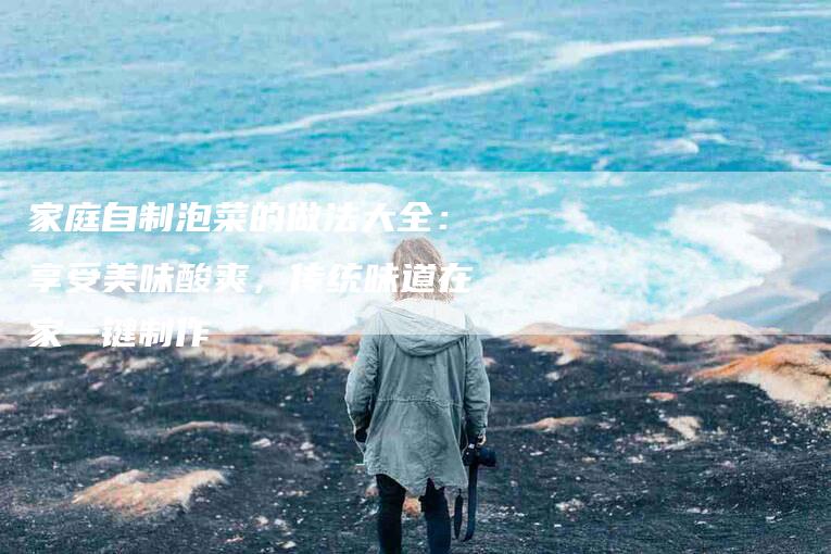 家庭自制泡菜的做法大全：享受美味酸爽，传统味道在家一键制作-住家保姆月嫂服务_家政保洁钟点工家政服务_速上门月嫂网首页