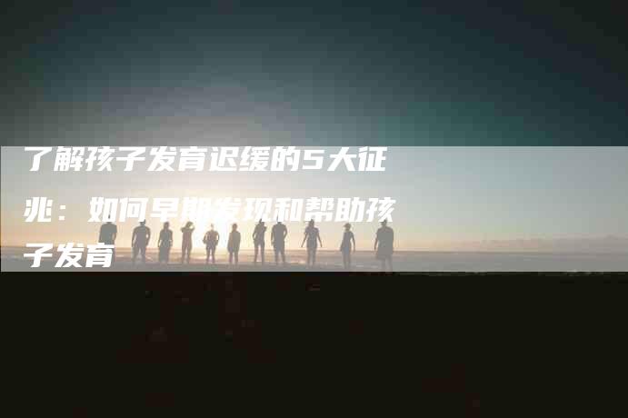 了解孩子发育迟缓的5大征兆：如何早期发现和帮助孩子发育-住家保姆月嫂服务_家政保洁钟点工家政服务_速上门月嫂网首页