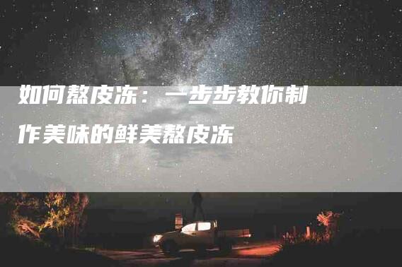如何熬皮冻：一步步教你制作美味的鲜美熬皮冻-住家保姆月嫂服务_家政保洁钟点工家政服务_速上门月嫂网首页