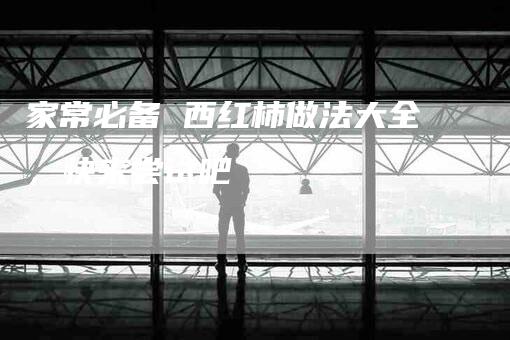 家常必备 西红柿做法大全，快来尝试吧-住家保姆月嫂服务_家政保洁钟点工家政服务_速上门月嫂网首页