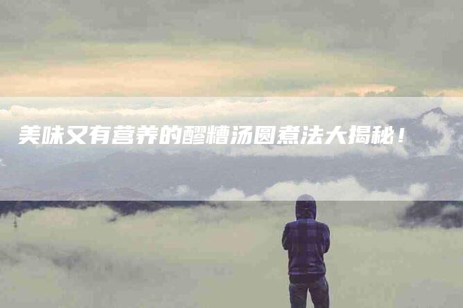 美味又有营养的醪糟汤圆煮法大揭秘！